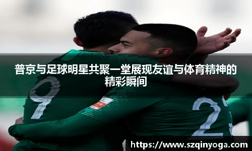 普京与足球明星共聚一堂展现友谊与体育精神的精彩瞬间